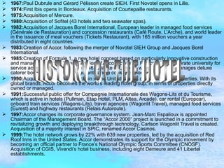 1967: Paul Dubrule and Gérard Pélisson create SIEH. First Novotel opens in Lille. 1974: First Ibis opens in Bordeaux. Acquisition of Courtepaille restaurants. 1975: Acquisition of Mercure. 1980: Acquisition of Sofitel (43 hotels and two seawater spas). 1982: Acquisition of Jacques Borel International, European leader in managed food services (Générale de Restauration) and concession restaurants (Café Route, L’Arche), and world leader in the issuance of meal vouchers (Tickets Restaurant), with 165 million vouchers a year distributed in eight countries. 1983: Creation of Accor, following the merger of Novotel SIEH Group and Jacques Borel International. 1985: Creation of Formule 1, a new hotel concept based on particularly innovative construction and management techniques. Creation of Accor Academy, France’s first corporate university for service activities. Accor acquires a 46 % stake in Lenôtre, which owns and manages deluxe caterer boutiques, gourmet restaurants and a cooking school. 1990: Acquisition of the Motel 6 chain in the United States, comprising 550 properties. With its global brands, Accor becomes the world’s leading hotel group, in terms of properties directly owned or managed. 1991: Successful public offer for Compagnie Internationale des Wagons-Lits et du Tourisme, which is active in hotels (Pullman, Etap Hotel, PLM, Altea, Arcade), car rental (Europcar), onboard train services (Wagons-Lits), travel agencies (Wagonlit Travel), managed food services (Eurest) and highway restaurants (Relais Autoroute). 1997: Accor changes its corporate governance system. Jean-Marc Espalioux is appointed Chairman of the Management Board. The “Accor 2000” project is launched in a commitment to revitalizing growth and deploying breakthrough technology. Carlson Wagonlit Travel is created. Acquisition of a majority interest in SPIC, renamed Accor Casinos. 1999: The hotel network grows by 22% with 639 new properties, led by the acquisition of Red Roof Inns in the United States. Accor demonstrates its support for the Olympic movement by becoming an official partner to France’s National Olympic Sports Committee (CNOSF). Acquisition of CGIS, Vivendi’s hotel business, including eight Demeure and 41 Libertel establishments.  HISTORY OF THE HOTEL 