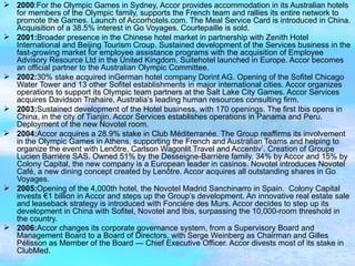 2000 :For the Olympic Games in Sydney, Accor provides accommodation in its Australian hotels for members of the Olympic family, supports the French team and rallies its entire network to promote the Games. Launch of Accorhotels.com. The Meal Service Card is introduced in China. Acquisition of a 38.5% interest in Go Voyages. Courtepaille is sold. 2001: Broader presence in the Chinese hotel market in partnership with Zenith Hotel International and Beijing Tourism Croup. Sustained development of the Services business in the fast-growing market for employee assistance programs with the acquisition of Employee Advisory Resource Ltd in the United Kingdom. Suitehotel launched in Europe. Accor becomes an official partner to the Australian Olympic Committee. 2002: 30% stake acquired inGerman hotel company Dorint AG. Opening of the Sofitel Chicago Water Tower and 13 other Sofitel establishments in major international cities. Accor organizes operations to support its Olympic team partners at the Salt Lake City Games. Accor Services acquires Davidson Trahaire, Australia’s leading human resources consulting firm. 2003: Sustained development of the Hotel business, with 170 openings. The first Ibis opens in China, in the city of Tianjin. Accor Services establishes operations in Panama and Peru. Deployment of the new Novotel room. 2004: Accor acquires a 28.9% stake in Club Méditerranée. The Group reaffirms its involvement in the Olympic Games in Athens, supporting the French and Australian Teams and helping to organize the event with Lenôtre, Carlson Wagonlit Travel and Accentiv’. Creation of Groupe Lucien Barrière SAS. Owned 51% by the Desseigne-Barrière family, 34% by Accor and 15% by Colony Capital, the new company is a European leader in casinos. Novotel introduces Novotel Café, a new dining concept created by Lenôtre. Accor acquires all outstanding shares in Go Voyages. 2005: Opening of the 4,000th hotel, the Novotel Madrid Sanchinarro in Spain.  Colony Capital invests €1 billion in Accor and steps up the Group’s development. An innovative real estate sale and leaseback strategy is introduced with Foncière des Murs. Accor decides to step up its development in China with Sofitel, Novotel and Ibis, surpassing the 10,000-room threshold in the country. 2006: Accor changes its corporate governance system, from a Supervisory Board and Management Board to a Board of Directors, with Serge Weinberg as Chairman and Gilles Pélisson as Member of the Board — Chief Executive Officer. Accor divests most of its stake in ClubMed.   