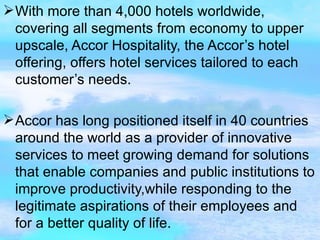 With more than 4,000 hotels worldwide, covering all segments from economy to upper upscale, Accor Hospitality, the Accor’s hotel offering, offers hotel services tailored to each customer’s needs. Accor has long positioned itself in 40 countries around the world as a provider of innovative services to meet growing demand for solutions that enable companies and public institutions to improve productivity,while responding to the legitimate aspirations of their employees and for a better quality of life.  