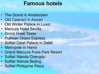 Famous hotels The Grand in Amsterdam  Old Cataract in Aswan Old Winter Palace in Luxor  Mercure Hotel Sevilla  Dorint Hotel Tower  Pullman Orient Express  Sofitel Dalat Palace in Dalat  Metropole in Hanoi  Grand Mercure Puka Park Resort  Sofitel Wanda Chengdu Sofitel Wanda Beijing  Sofitel Philippine Plaza   