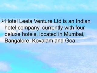 Hotel Leela Venture   Ltd is an Indian hotel company, currently with four deluxe hotels, located in Mumbai, Bangalore, Kovalam and Goa.  