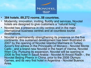 384 hotels..69,272 rooms..58 countries. Modernity, innovation, inviting, fluidity and services, Novotel hotels are designed to give customers a “natural living”. Novotel has a presence in city centres and in the main international business centres and at countless tourist destinations. Novotel is permanently strengthening its presence on the five continents: this sustained development has been illustrated in 2007 by the opening of Novotel Istanbul Marmara in Turkey, Accor's first adress in the Principality of Monaco - Novotel Monte Carlo - and a brand new Novotel in the heart of Vienna, Novotel Wien City. Pursuing its expansion, Novotel will be opening in 2008 its first hotel in Saudi Arabia - Novotel Al Anood Riadh -, the Novotel Beijing Phenix in China, prior to the 2008 Olympic Games, and its very first hotel in Argentina - Novotel Buenos Aires.  