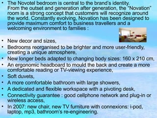 The Novotel bedroom is central to the brand’s identity.  From the outset and generation after generation, the “Novation” room is a strong concept that customers will recognize around the world. Constantly evolving, Novation has been designed to provide maximum comfort to business travellers and a welcoming environment to families :  New decor and sizes,  Bedrooms reorganised to be brighter and more user-friendly, creating a unique atmosphere,  New longer beds adapted to changing body sizes: 160 x 210 cm,  An ergonomic headboard to mould the back and create a more comfortable reading or TV-viewing experience,  Soft duvets,  A more comfortable bathroom with large showers,  A dedicated and flexible workspace with a pivoting desk,  Connectivity guarantee : good cellphone network and plug-in or wireless access,  In 2007: new chair, new TV furniture with connexions: i-pod, laptop, mp3, bathroom’s re-engineering.  