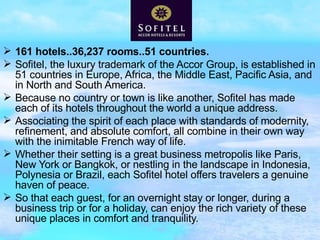 161 hotels..36,237 rooms..51 countries. Sofitel, the luxury trademark of the Accor Group, is established in 51 countries in Europe, Africa, the Middle East, Pacific Asia, and in North and South America. Because no country or town is like another, Sofitel has made each of its hotels throughout the world a unique address. Associating the spirit of each place with standards of modernity, refinement, and absolute comfort, all combine in their own way with the inimitable French way of life. Whether their setting is a great business metropolis like Paris, New York or Bangkok, or nestling in the landscape in Indonesia, Polynesia or Brazil, each Sofitel hotel offers travelers a genuine haven of peace. So that each guest, for an overnight stay or longer, during a business trip or for a holiday, can enjoy the rich variety of these unique places in comfort and tranquility.  