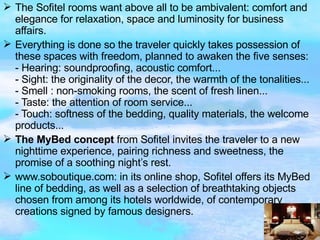 The Sofitel rooms want above all to be ambivalent: comfort and elegance for relaxation, space and luminosity for business affairs.  Everything is done so the traveler quickly takes possession of these spaces with freedom, planned to awaken the five senses: - Hearing: soundproofing, acoustic comfort...  - Sight: the originality of the decor, the warmth of the tonalities...  - Smell : non-smoking rooms, the scent of fresh linen...  - Taste: the attention of room service...  - Touch: softness of the bedding, quality materials, the welcome products...  The MyBed concept  from Sofitel invites the traveler to a new nighttime experience, pairing richness and sweetness, the promise of a soothing night’s rest. www.soboutique.com: in its online shop, Sofitel offers its MyBed line of bedding, as well as a selection of breathtaking objects chosen from among its hotels worldwide, of contemporary creations signed by famous designers. 