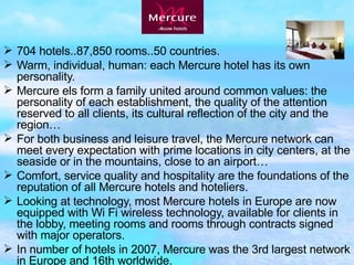 704 hotels..87,850 rooms..50 countries. Warm, individual, human: each Mercure hotel has its own personality. Mercure els form   a family united around common values: the personality of each establishment, the quality of the attention reserved to all clients, its cultural reflection of the city and the region… For both business and leisure travel, the Mercure network can meet every   expectation with prime locations in city centers, at the seaside or in the mountains, close to an airport… Comfort, service quality and hospitality are the foundations of the reputation of all Mercure hotels and hoteliers. Looking at technology, most Mercure hotels in Europe are now equipped with Wi Fi wireless technology, available for clients in the lobby, meeting rooms and rooms through contracts signed with major operators.  In number of hotels in 2007, Mercure was the 3rd largest network in Europe and 16th worldwide.  