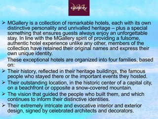 MGallery is a collection of remarkable hotels, each with its own distinctive personality and unrivalled heritage – plus a special something that ensures guests always enjoy an unforgettable stay. In line with the MGallery spirit of providing a fulsome, authentic hotel experience unlike any other, members of the collection have retained their original names and express their own unique identity. These exceptional hotels are organized into four families, based on: Their history, reflected in their heritage buildings, the famous people who stayed there or the important events they hosted.  Their outstanding location, in the historic center of a capital city, on a beachfront or opposite a snow-covered mountain.  The vision that guided the people who built them, and which continues to inform their distinctive identities.  Their extremely intricate and evocative interior and exterior design, signed by celebrated architects and decorators.  