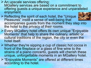 An upscale services offering: MGallery services are based on a commitment to offering guests a unique experience and unparalleled enjoyment. Reflecting the spirit of each hotel, the “Unique Pleasures” instill a sense of well-being that accompanies guests from the moment they step into the hotel to the privacy of their rooms. Every MGallery hotel offers its own unique “Enjoyable Moments” that help to share the culinary, artistic or cultural traditions of the region, the city or even the hotel itself. Whether they're sipping a cup of classic hot cocoa in front of the fireplace or a glass of fine wine to the strains of a piano concerto, guests will cherish these unique, unforgettable moments in an MGallery hotel. “ Enjoyable Moments” are offered at different times  according to the hotel.  