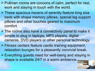 Pullman rooms are cocoons of calm, perfect for rest, work and staying in touch with the world. These spacious havens of serenity feature king size beds with shape memory pillows, special leg support pillows and other touches geared to maximum comfort. The rooms also have a connectivity panel to make it simple to plug in laptops, MP3 players, digital cameras, DVD players or other personal technology. Fitness centers feature cardio training equipment, relaxation lounges for a pleasantly convivial break. Everything guests need for well-being and staying in shape is available 24/7 in a warm ambience.  