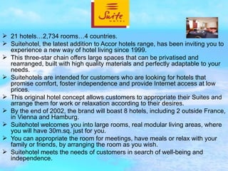 21 hotels…2,734 rooms…4 countries. Suitehotel, the latest addition to Accor hotels range, has been inviting you to experience a new way of hotel living since 1999. This three-star chain offers large spaces that can be privatised and rearranged, built with high quality materials and perfectly adaptable to your needs. Suitehotels are intended for customers who are looking for hotels that promise comfort, foster independence and provide Internet access at low prices. This original hotel concept allows customers to appropriate their Suites and arrange them for work or relaxation according to their desires. By the end of 2002, the brand will boast 8 hotels, including 2 outside France, in Vienna and Hamburg. Suitehotel welcomes you into large rooms, real modular living areas, where you will have 30m.sq. just for you. You can appropriate the room for meetings, have meals or relax with your family or friends, by arranging the room as you wish. Suitehotel meets the needs of customers in search of well-being and independence. 