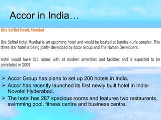 Accor in India… Accor Group has plans to set up 200 hotels in India. Accor has recently launched its first newly built hotel in India- Novotel Hyderabad. The hotel has 287 spacious rooms and features two restaurants, swimming pool, fitness centre and business centre.   