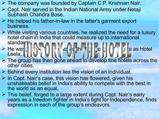 The company was founded by Captain C.P. Krishnan Nair. Capt. Nair served in the Indian National Army under Netaji Subhash Chandra Bose. He helped his father-in-law in the latter's garment export business. While visiting various countries, he realized the need for a luxury hotel chain in India that could measure up to international standards. He went ahead and launched the first hotel in Mumbai as Hotel Leela, in 1988. The group has then gone ahead to develop fine hotels across the other cities. Behind every institution lies the vision of an individual. In Capt. Nair’s case, this vision has flowered, given his unshakeable belief in India’s ability to compete with the best in the world as an equal. This belief, forged to a large extent during Capt. Nair’s early years as a freedom fighter in India’s fight for Independence, finds expression in each of the group’s endeavors.  HISTORY OF THE HOTEL 