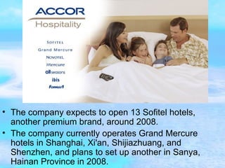 The company expects to open 13 Sofitel hotels, another premium brand, around 2008. The company currently operates Grand Mercure hotels in Shanghai, Xi'an, Shijiazhuang, and Shenzhen, and plans to set up another in Sanya, Hainan Province in 2008. 