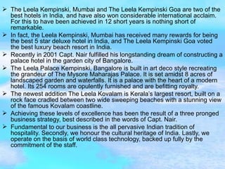 The Leela Kempinski, Mumbai and The Leela Kempinski Goa are two of the best hotels in India, and have also won considerable international acclaim. For this to have been achieved in 12 short years is nothing short of remarkable. In fact, the Leela Kempinski, Mumbai has received many rewards for being the best 5 star deluxe hotel in India, and The Leela Kempinski Goa voted the best luxury beach resort in India. Recently in 2001 Capt. Nair fulfilled his longstanding dream of constructing a palace hotel in the garden city of Bangalore. The Leela Palace Kempinski, Bangalore is built in art deco style recreating the grandeur of The Mysore Maharajas Palace. It is set amidst 8 acres of landscaped garden and waterfalls. It is a palace with the heart of a modern hotel. Its 254 rooms are opulently furnished and are befitting royalty. The newest addition The Leela Kovalam is Kerala’s largest resort, built on a rock face cradled between two wide sweeping beaches with a stunning view of the famous Kovalam coastline. Achieving these levels of excellence has been the result of a three pronged business strategy, best described in the words of Capt. Nair. Fundamental to our business is the all pervasive Indian tradition of hospitality. Secondly, we honour the cultural heritage of India. Lastly, we operate on the basis of world class technology, backed up fully by the commitment of the staff. 