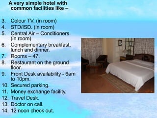 A very simple hotel with common facilities like  –  Colour TV. (in room) STD/ISD. (in room) Central Air – Conditioners. (in room) Complementary breakfast, lunch and dinner. Rooms – 47. Restaurant on the ground floor. Front Desk availability - 6am to 10pm. Secured parking. Money exchange facility. Travel Desk. Doctor on call. 12 noon check out. 
