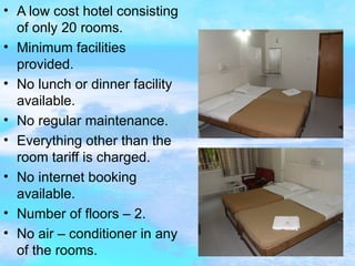 A low cost hotel consisting of only 20 rooms. Minimum facilities provided. No lunch or dinner facility available. No regular maintenance. Everything other than the room tariff is charged. No internet booking available. Number of floors – 2. No air – conditioner in any of the rooms. 