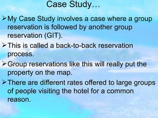 Case Study… My Case Study involves a case where a group reservation is followed by another group reservation (GIT). This is called a back-to-back reservation process. Group reservations like this will really put the property on the map. There are different rates offered to large groups of people visiting the hotel for a common reason. 