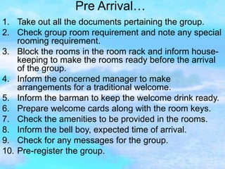 Pre Arrival… Take out all the documents pertaining the group. Check group room requirement and note any special rooming requirement. Block the rooms in the room rack and inform house-keeping to make the rooms ready before the arrival of the group. Inform the concerned manager to make arrangements for a traditional welcome. Inform the barman to keep the welcome drink ready. Prepare welcome cards along with the room keys. Check the amenities to be provided in the rooms. Inform the bell boy, expected time of arrival. Check for any messages for the group. Pre-register the group. 