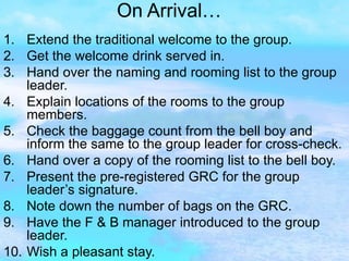 On Arrival… Extend the traditional welcome to the group. Get the welcome drink served in. Hand over the naming and rooming list to the group leader. Explain locations of the rooms to the group members. Check the baggage count from the bell boy and inform the same to the group leader for cross-check. Hand over a copy of the rooming list to the bell boy. Present the pre-registered GRC for the group leader’s signature. Note down the number of bags on the GRC. Have the F & B manager introduced to the group leader. Wish a pleasant stay. 