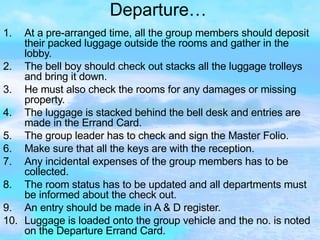 Departure… At a pre-arranged time, all the group members should deposit their packed luggage outside the rooms and gather in the lobby. The bell boy should check out stacks all the luggage trolleys and bring it down. He must also check the rooms for any damages or missing property. The luggage is stacked behind the bell desk and entries are made in the Errand Card. The group leader has to check and sign the Master Folio. Make sure that all the keys are with the reception. Any incidental expenses of the group members has to be collected.  The room status has to be updated and all departments must be informed about the check out. An entry should be made in A & D register. Luggage is loaded onto the group vehicle and the no. is noted on the Departure Errand Card. 