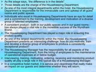 As the adage says, “the difference is in the details”. Those details are the charge of the Housekeeping Department. As one of the most integral departments within the hotel, the Housekeeping Department is responsible for the immaculate care and upkeep of all guest rooms and public spaces. Individuals who excel in Housekeeping Departments have an eye for detail and a commitment to the training, development and motivation of a diverse group of talented employees. A consistent product - both in our public spaces and in our guest rooms - has always played a vital role in the incredible success of the Wyndham Brand. The Housekeeping Department has played a major role in ensuring this product quality. As one of the largest departments within the Hotel, the Housekeeping Department presents an interesting challenge: how do you motivate, train and develop a diverse group of employees to produce a consistently exceptional product? The Housekeeping Manager has the responsibility for all aspects of the Housekeeping Department, from the hiring of employees to the maintenance of operational expenses at or below budget. Interviewing, training, motivating, ordering, receiving and monitoring product quality all play a large role in the typical day of a Housekeeping Manager. In a competitive hotel market, it is service and cleanliness that really make an impact on our guests and determine whether they will return. 