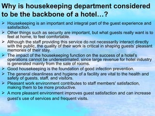 Why is housekeeping department considered to be the backbone of a hotel…? Housekeeping is an important and integral part of the guest experience and satisfaction. Other things such as security are important, but what guests really want is to feel at home, to feel comfortable. Although the staff providing this service do not necessarily interact directly with the public, the quality of their work is critical in shaping guests’ pleasant memories of their stay. The impact of the housekeeping function on the success of a hotel’s operations cannot be underestimated, since large revenue for hotel industry is generated mainly from the sale of rooms. Good housekeeping is the foundation of good infection prevention. The general cleanliness and hygiene of a facility are vital to the health and safety of guests, staff, and visitors. Pleasant work environment contributes to staff members' satisfaction, making them to be more productive. A more pleasant environment improves guest satisfaction and can increase guest’s use of services and frequent visits.   