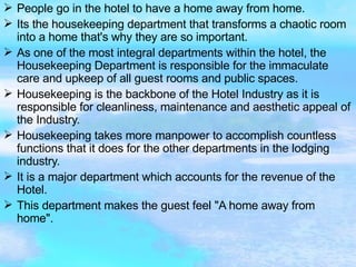 People go in the hotel to have a home away from home. Its the housekeeping department that transforms a chaotic room into a home that's why they are so important. As one of the most integral departments within the hotel, the Housekeeping Department is responsible for the immaculate care and upkeep of all guest rooms and public spaces. Housekeeping is the backbone of the Hotel Industry as it is responsible for cleanliness, maintenance and aesthetic appeal of the Industry. Housekeeping takes more manpower to accomplish countless functions that it does for the other departments in the lodging industry. It is a major department which accounts for the revenue of the Hotel. This department makes the guest feel "A home away from home". 