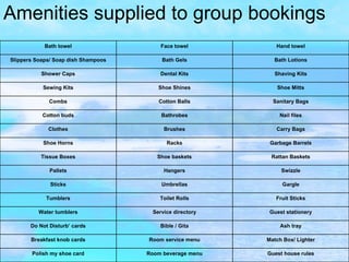 Amenities supplied to group bookings Guest house rules Room beverage menu Polish my shoe card Match Box/ Lighter Room service menu Breakfast knob cards Ash tray Bible / Gita Do Not Disturb’ cards Guest stationery Service directory Water tumblers Fruit Sticks Toilet Rolls Tumblers Gargle Umbrellas Sticks Swizzle Hangers Pallets Rattan Baskets Shoe baskets Tissue Boxes Garbage Barrels Racks Shoe Horns Carry Bags Brushes Clothes Nail files Bathrobes Cotton buds Sanitary Bags Cotton Balls Combs Shoe Mitts Shoe Shines Sewing Kits Shaving Kits Dental Kits Shower Caps Bath Lotions Bath Gels Slippers Soaps/ Soap dish Shampoos Hand towel Face towel Bath towel 