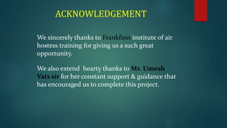 ACKNOWLEDGEMENT
We sincerely thanks to Frankfinn institute of air
hostess training for giving us a such great
opportunity.
We also extend hearty thanks to Mr. Umesh
Vats sir for her constant support & guidance that
has encouraged us to complete this project.
 