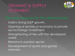 The main reasons for the demand are:






India's strong GDP growth.
Opening of sectors of economy to private
sector/foreign investment.
Strengthening of ties with the developed
world.
Reforms in aviation sector.
Development of sports and games
scenario.

 