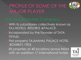 The Indian Hotels Company
With its subsidiaries collectively known as
TAJ HOTELS ,RESORTS &PALACE.
 Incorporated by the founder of TATA
Group.
 First property TAJMAHAL PALACE HOTEL
,BOMBAY,1903.
 83 proprties at 40 locations across INDIA
with an addition 17 international hotels.


 