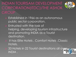 Established in 1966 as an autonomous
public sector corporation.
 Entrusted with the task of
helping, developing tourism infrastructure
and promoting INDIA as a Tourist
destination.
 It has Elite Hotels , Comfort Hotels ,Classic
Hotels.
 33 Hotels in 22 Tourist destinations all over
INDIA .


 