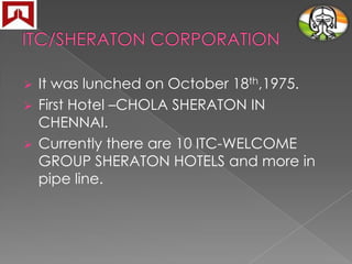 It was lunched on October 18th,1975.
 First Hotel –CHOLA SHERATON IN
CHENNAI.
 Currently there are 10 ITC-WELCOME
GROUP SHERATON HOTELS and more in
pipe line.


 