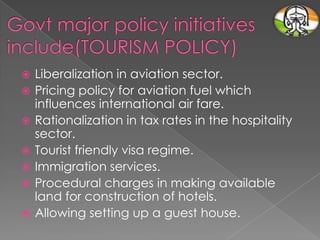 








Liberalization in aviation sector.
Pricing policy for aviation fuel which
influences international air fare.
Rationalization in tax rates in the hospitality
sector.
Tourist friendly visa regime.
Immigration services.
Procedural charges in making available
land for construction of hotels.
Allowing setting up a guest house.

 