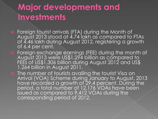 





Foreign tourist arrivals (FTA) during the Month of
August 2013 stood at 4.74 lakh as compared to FTAs
of 4.46 lakh during August 2012, registering a growth
of 6.4 per cent.
Foreign exchange earnings (FEE) during the month of
August 2013 were US$1.294 billion as compared to
FEEs of US$1.306 billion during August 2012 and US$
1.264 billion in August 2011.
The number of tourists availing the tourist Visa on
Arrival (VOA) Scheme during January to August, 2013
have recorded a growth of 29.4 percent. During the
period, a total number of 12,176 VOAs have been
issued as compared to 9,412 VOAs during the
corresponding period of 2012.

 