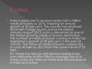



India is expected to receive nearly half a million
medical tourists by 2015, implying an annual
growth of 30 per cent. The country has received
43.06 lakh foreign tourists during the period
January-August 2013. India is perceived as one of
the fastest growing medical tourism destination.
The number of medical tourists coming to India has
registered a growth of 40 per cent in the past six
months. The inflow of medical tourists is expected
to cross 45 lakh by 2015 from the current level of 25
lakh.
ITC Hotels has tied up with Bahrain-based Indiaborn billionaire Mr Ravi Pillai to manage five of its
hotels under the Welcom Hotel and Fortune brands
in India and Dubai.

 