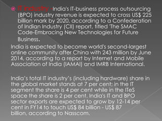 

IT industry -India's IT-business process outsourcing

(BPO) industry revenue is expected to cross US$ 225
billion mark by 2020, according to a Confederation
of Indian Industry (CII) report, titled 'The SMAC
Code-Embracing New Technologies for Future
Business.
India is expected to become world's second-largest
online community after China with 243 million by June
2014, according to a report by Internet and Mobile
Association of India (IAMAI) and IMRB International.
India’s total IT industry’s (including hardware) share in
the global market stands at 7 per cent; in the IT
segment the share is 4 per cent while in the ITeS
space the share is 2 per cent. India's IT and BPO
sector exports are expected to grow by 12-14 per
cent in FY14 to touch US$ 84 billion - US$ 87
billion, according to Nasscom.

 