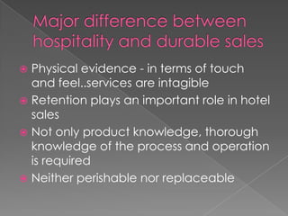 Physical evidence - in terms of touch
and feel..services are intagible
 Retention plays an important role in hotel
sales
 Not only product knowledge, thorough
knowledge of the process and operation
is required
 Neither perishable nor replaceable


 