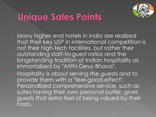 



Many higher end hotels in India are realized
that their key USP in international competition is
not their high-tech facilities, but rather their
outstanding staff-to-guest ratios and the
longstanding tradition of Indian hospitality as
immortalized by "Atithi Devo Bhava".
Hospitality is about serving the guests and to
provide them with a "feel-good-effect".
Personalized comprehensive service, such as
suites having their own personal butler, gives
guests that extra feel of being valued by their
hosts.

 