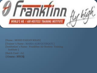 [Name : MOHD FAIZAN KHAN]
[Trainer ‘s Name : MARIA ALBUQUERQUE ]
[Institution’ s Name: Frankfinn Air Hostess Training
Institute ]
[Batch Coed : J2]
[ Course : HTCS]
 