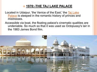  1970:-THE TAJ LAKE PALACE
Located in Udaipur, 'the Venice of the East,' the Taj Lake
Palace is steeped in the romantic history of princes and
mistresses.
Accessible via boat, the floating palace's cinematic qualities are
undeniable. So much so that it was used as Octopussy's lair in
the 1983 James Bond film.
 