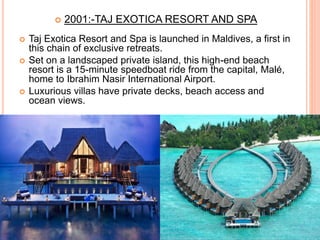  2001:-TAJ EXOTICA RESORT AND SPA
 Taj Exotica Resort and Spa is launched in Maldives, a first in
this chain of exclusive retreats.
 Set on a landscaped private island, this high-end beach
resort is a 15-minute speedboat ride from the capital, Malé,
home to Ibrahim Nasir International Airport.
 Luxurious villas have private decks, beach access and
ocean views.
 