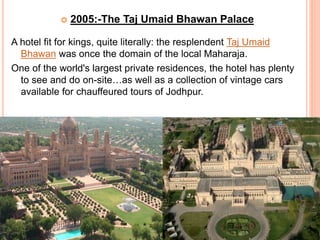  2005:-The Taj Umaid Bhawan Palace
A hotel fit for kings, quite literally: the resplendent Taj Umaid
Bhawan was once the domain of the local Maharaja.
One of the world's largest private residences, the hotel has plenty
to see and do on-site…as well as a collection of vintage cars
available for chauffeured tours of Jodhpur.
 