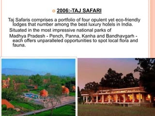  2006:-TAJ SAFARI
Taj Safaris comprises a portfolio of four opulent yet eco-friendly
lodges that number among the best luxury hotels in India.
Situated in the most impressive national parks of
Madhya Pradesh - Pench, Panna, Kanha and Bandhavgarh -
each offers unparalleled opportunities to spot local flora and
fauna.
 
