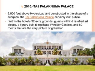  2010:-TAJ FALAKNUMA PALACE
• 2,000 feet above Hyderabad and constructed in the shape of a
scorpion, the Taj Falaknuma Palace certainly isn't subtle.
• Within the hotel's 32-acre grounds, guests will find rarefied art
pieces, a library built to replicate Windsor Castle's, and 60
rooms that are the very picture of grandeur
 