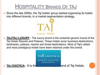 HOSPITALITY BRANDS OF TAJ
 Since the late 2000s, the Taj hotels' group started organising its hotels
into different brands, in a market segmentation strategy.
 TAJ/TAJ LUXURY - The luxury brand is the erstwhile generic brand of the
Taj Hotels Resorts and Palaces. These hotels cover business destinations,
landmarks, palaces, resorts and forest destinations. Most of Taj's oldest
and most prestigious hotels have been retained under this brand.
 TAJ EXOTICA - It is the resort and spa brand of Taj Hotels.
 
