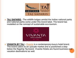  TAJ SAFARIS - The wildlife lodges amidst the Indian national parks
and national parks come under this brand label. The brand has
modelled on the concept of sustainable eco-tourism.
 VIVANTA BY TAJ - Vivanta is a contemporary-luxury hotel brand.
The brand caters to an upscale market and is positioned a step
below the flagship Taj brand. Vivanta Hotels are found business and
vacation destinations as well.
 