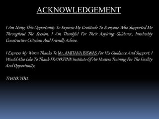 ACKNOWLEDGEMENT
I Am Using This Opportunity To Express My Gratitude To Everyone Who Supported Me
Throughout The Session. I Am Thankful For Their Aspiring Guidance, Invaluably
Constructive Criticism And Friendly Advise.
I Express My Warm Thanks To Mr. AMITAVA BISWAS For His Guidance And Support. I
Would Also Like To Thank FRANKFINN Institute Of Air Hostess Training For The Facility
And Opportunity.
THANK YOU.
 
