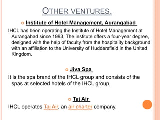 OTHER VENTURES.
 Institute of Hotel Management, Aurangabad
IHCL has been operating the Institute of Hotel Management at
Aurangabad since 1993. The institute offers a four-year degree,
designed with the help of faculty from the hospitality background
with an affiliation to the University of Huddersfield in the United
Kingdom.
 Jiva Spa
It is the spa brand of the IHCL group and consists of the
spas at selected hotels of the IHCL group.
 Taj Air
IHCL operates Taj Air, an air charter company.
 
