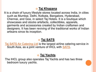  Taj Khazana
It is a chain of luxury lifestyle stores located across India, in cities
such as Mumbai, Delhi, Kolkata, Bangalore, Hyderabad,
Chennai, and Goa, in select Taj Hotels. It is a boutique which
showcases and stocks artefacts, collectibles, apparels,
garments and accessories created by Indian craftsmen and
designers. It has been reviving of the traditional works of Indian
artisans since its inception.
 Taj SATS
Taj SATS Air Catering Ltd is the largest airline catering service in
South Asia, as a joint venture of IHCL with SATS.
 Taj Yachts
The IHCL group also operates Taj Yachts and has two three
bedroom luxury yachts.
 